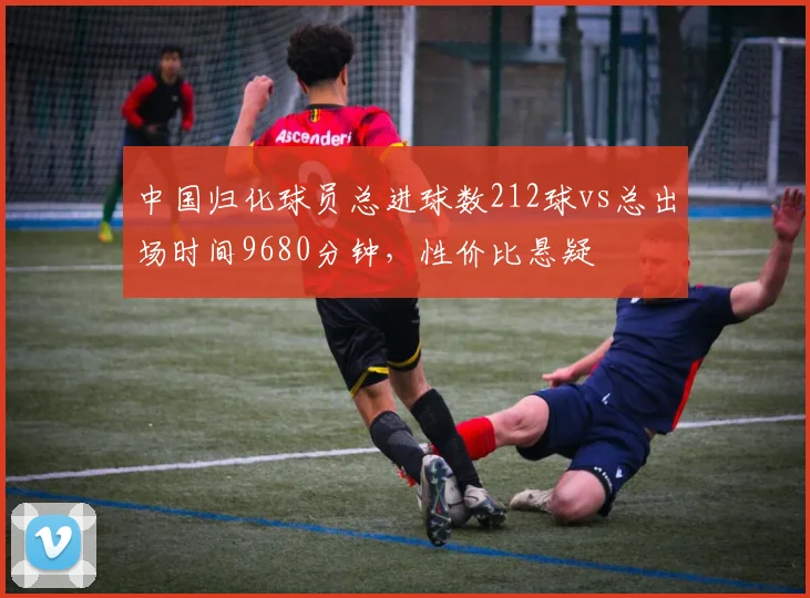 中国归化球员总进球数212球vs总出场时间9680分钟，性价比悬疑