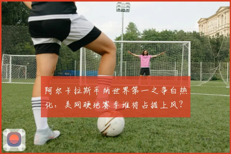 阿尔卡拉斯辛纳世界第一之争白热化，美网硬地赛季谁将占据上风？