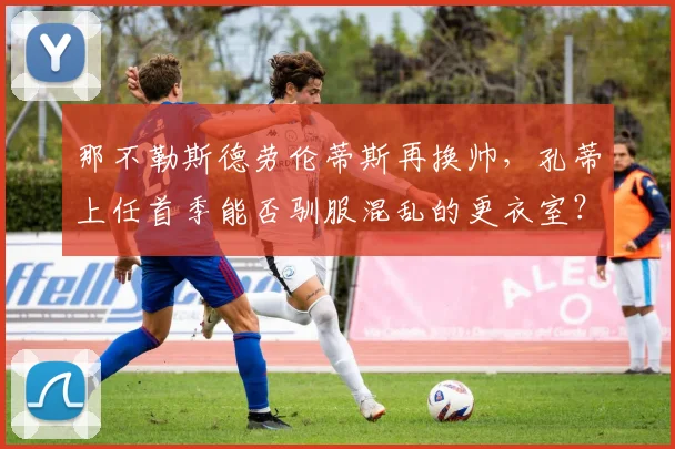 那不勒斯德劳伦蒂斯再换帅，孔蒂上任首季能否驯服混乱的更衣室？